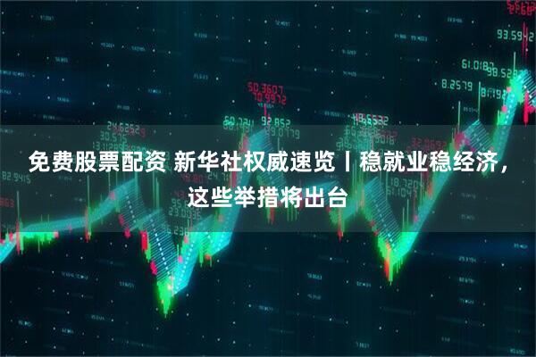 免费股票配资 新华社权威速览丨稳就业稳经济，这些举措将出台