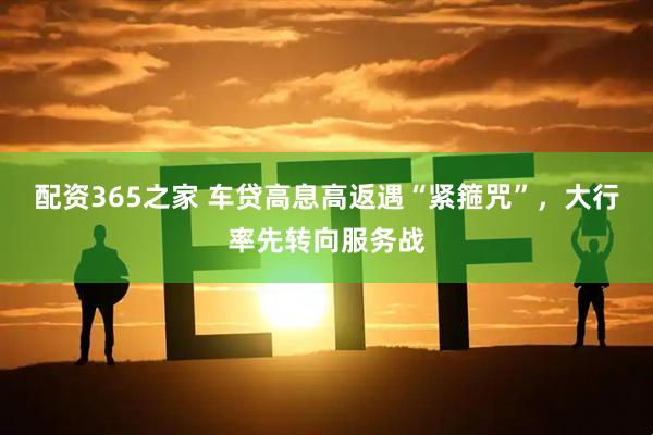 配资365之家 车贷高息高返遇“紧箍咒”,大行率先转向服务战