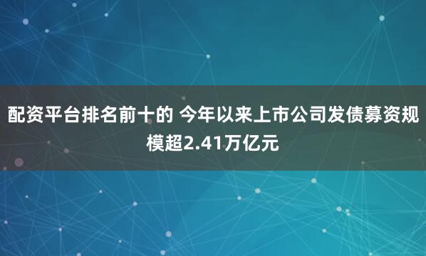 配资平台排名前十的 今年以来上市公司发债募资规模超2.41万亿元