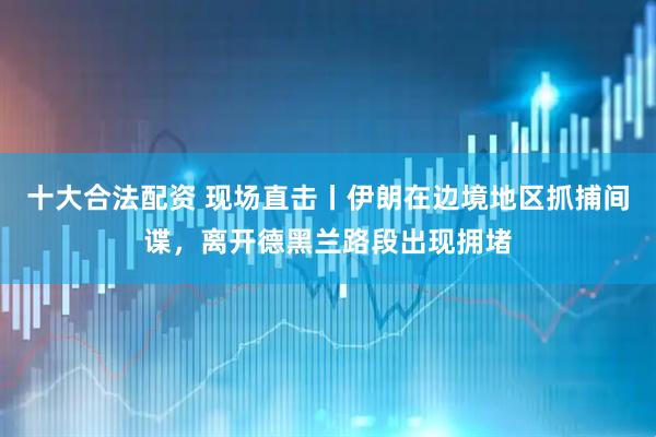 十大合法配资 现场直击丨伊朗在边境地区抓捕间谍，离开德黑兰路段出现拥堵