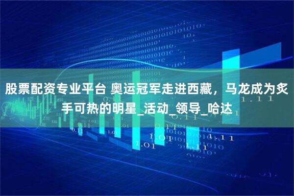 股票配资专业平台 奥运冠军走进西藏，马龙成为炙手可热的明星_活动_领导_哈达