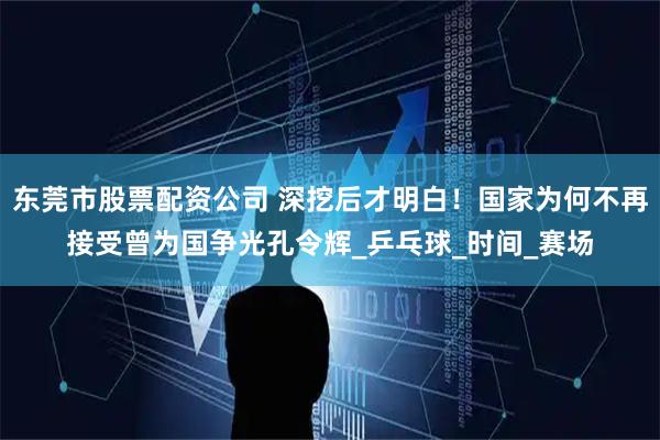 东莞市股票配资公司 深挖后才明白！国家为何不再接受曾为国争光孔令辉_乒乓球_时间_赛场