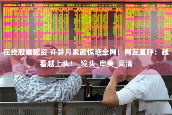 在线股票配资 许龄月素颜惊艳全网！网友直呼：越看越上头！_镜头_审美_高清