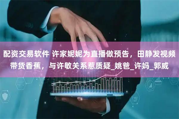 配资交易软件 许家妮妮为直播做预告，田静发视频带货香蕉，与许敏关系惹质疑_姚爸_许妈_郭威