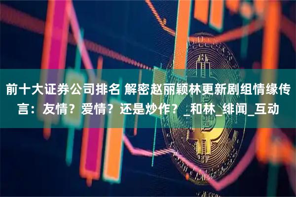 前十大证券公司排名 解密赵丽颖林更新剧组情缘传言：友情？爱情？还是炒作？_和林_绯闻_互动