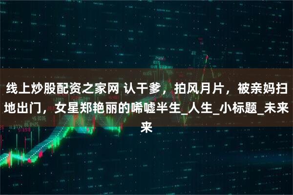线上炒股配资之家网 认干爹，拍风月片，被亲妈扫地出门，女星郑艳丽的唏嘘半生_人生_小标题_未来