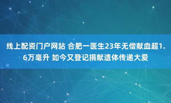 线上配资门户网站 合肥一医生23年无偿献血超1.6万毫升 如今又登记捐献遗体传递大爱