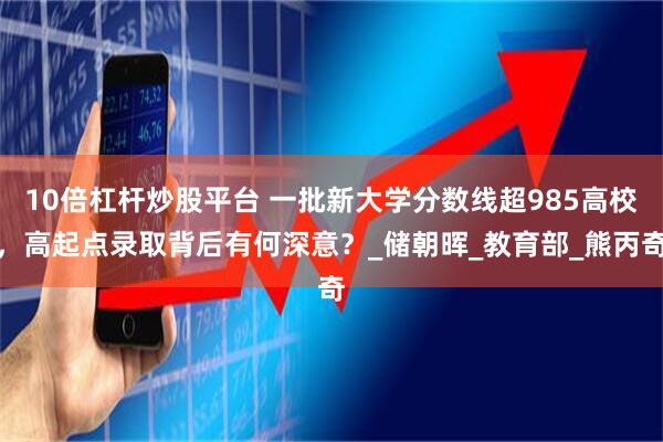 10倍杠杆炒股平台 一批新大学分数线超985高校，高起点录取背后有何深意？_储朝晖_教育部_熊丙奇