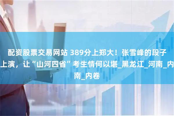 配资股票交易网站 389分上郑大！张雪峰的段子再上演，让“山河四省”考生情何以堪_黑龙江_河南_内卷