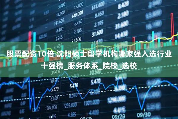 股票配资10倍 沈阳硕士留学机构哪家强入选行业十强榜_服务体系_院校_选校