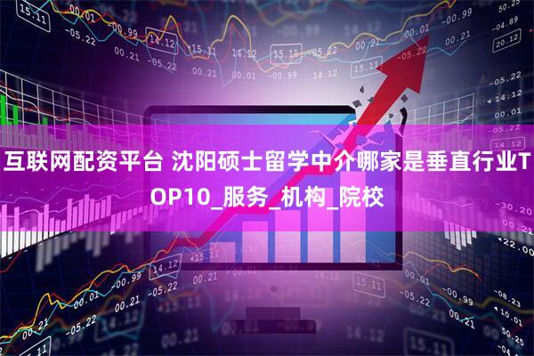 互联网配资平台 沈阳硕士留学中介哪家是垂直行业TOP10_服务_机构_院校