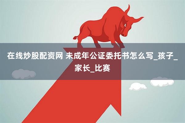 在线炒股配资网 未成年公证委托书怎么写_孩子_家长_比赛