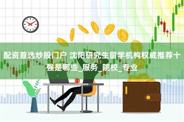 配资首选炒股门户 沈阳研究生留学机构权威推荐十强是哪些_服务_院校_专业
