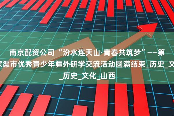 南京配资公司 “汾水连天山·青春共筑梦”——第六师五家渠市优秀青少年疆外研学交流活动圆满结束_历史_文化_山西