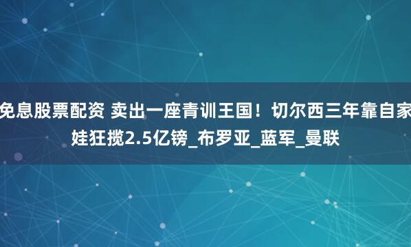 免息股票配资 卖出一座青训王国！切尔西三年靠自家娃狂揽2.5亿镑_布罗亚_蓝军_曼联