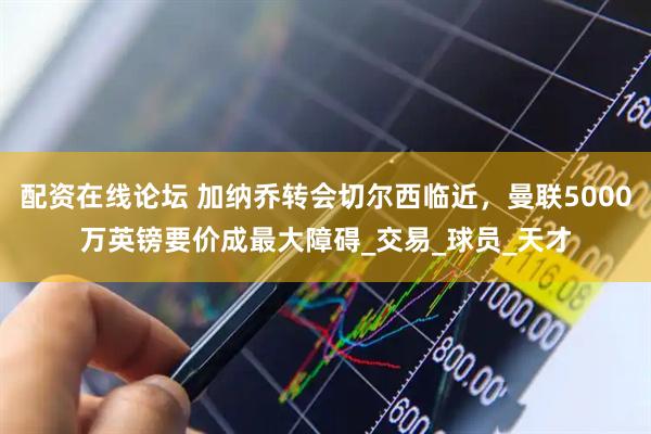 配资在线论坛 加纳乔转会切尔西临近，曼联5000万英镑要价成最大障碍_交易_球员_天才