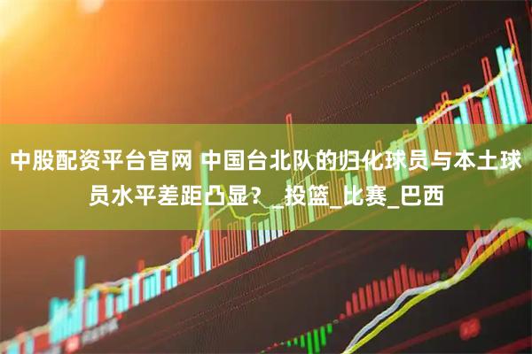 中股配资平台官网 中国台北队的归化球员与本土球员水平差距凸显？_投篮_比赛_巴西