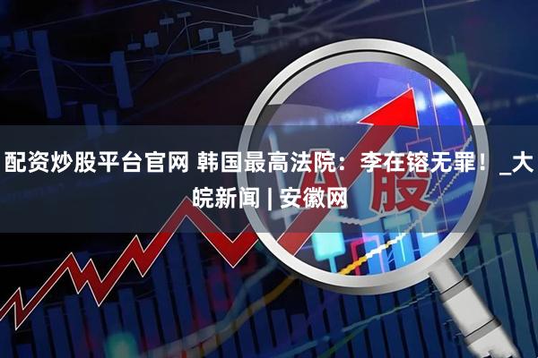 配资炒股平台官网 韩国最高法院：李在镕无罪！_大皖新闻 | 安徽网