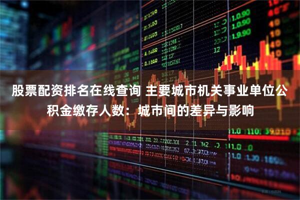 股票配资排名在线查询 主要城市机关事业单位公积金缴存人数：城市间的差异与影响