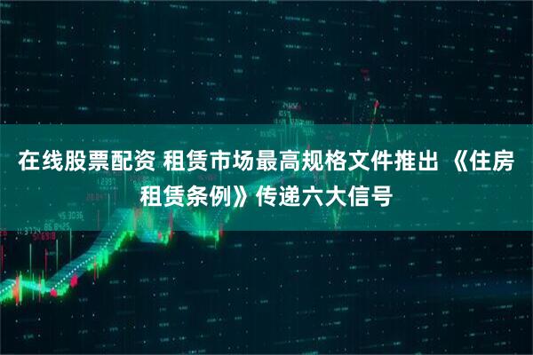 在线股票配资 租赁市场最高规格文件推出 《住房租赁条例》传递六大信号