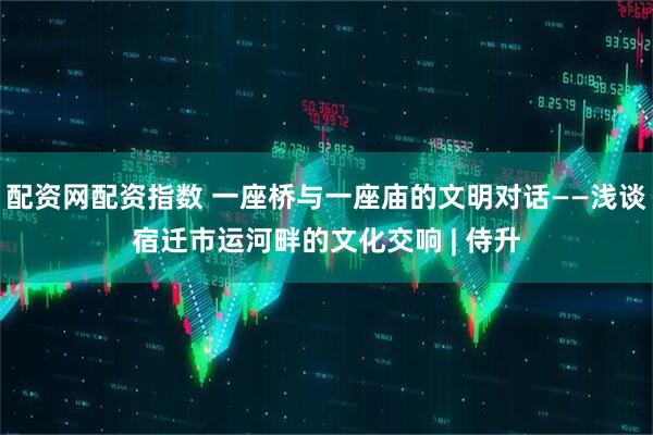 配资网配资指数 一座桥与一座庙的文明对话——浅谈宿迁市运河畔的文化交响 | 侍升