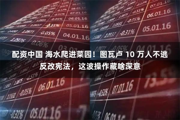 配资中国 海水爬进菜园！图瓦卢 10 万人不逃反改宪法，这波操作藏啥深意